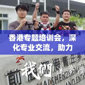 香港專題培訓(xùn)會，深化專業(yè)交流，助力行業(yè)飛躍發(fā)展