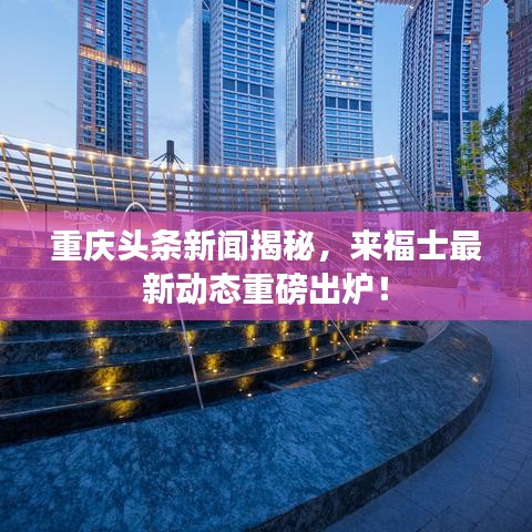 重慶頭條新聞揭秘，來福士最新動態(tài)重磅出爐！
