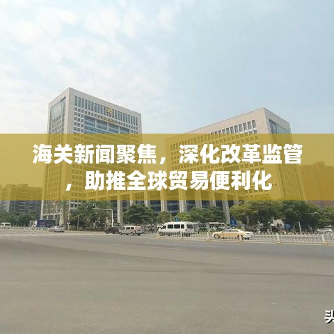 海關(guān)新聞聚焦，深化改革監(jiān)管，助推全球貿(mào)易便利化