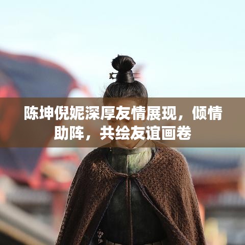 陳坤倪妮深厚友情展現(xiàn)，傾情助陣，共繪友誼畫卷
