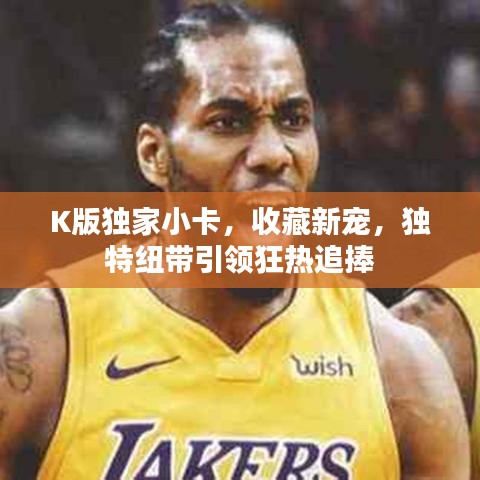 K版獨(dú)家小卡，收藏新寵，獨(dú)特紐帶引領(lǐng)狂熱追捧